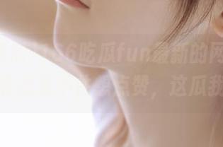 166吃瓜fun最新的网页版，开着开着就忍不住想点赞，这瓜我喜欢！