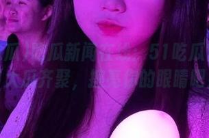 吃瓜新闻在线:51吃瓜官网今日大瓜齐聚,擦亮你的眼睛吧!
