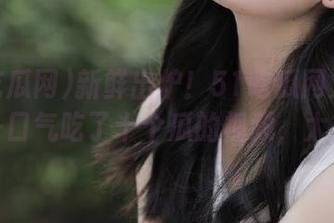 新鲜出炉！51吃瓜网又更新了，一口气吃了十个瓜的视频，太撑了！