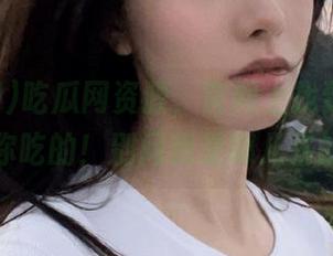 吃瓜网资源，官网上找到啥都够你吃的！别问我是哪儿来的