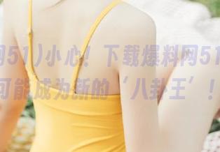 小心！下载爆料网51后，你可能成为新的‘八卦王’！